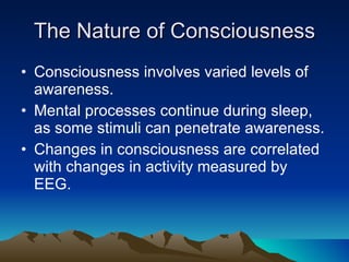 The Nature of Consciousness Consciousness involves varied levels of awareness. Mental processes continue during sleep, as some stimuli can penetrate awareness. Changes in consciousness are correlated with changes in activity measured by EEG. 