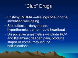 “ Club” Drugs Ecstasy (MDMA)—feelings of euphoria, increased well-being Side effects—dehydration, hyperthermia, tremor, rapid heartbeat Dissociative anesthetics—include PCP and Ketamine; deaden pain, produce stupor or coma, may induce hallucinations 