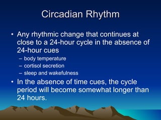 Circadian Rhythm Any rhythmic change that continues at close to a 24-hour cycle in the absence of 24-hour cues body temperature cortisol secretion sleep and wakefulness In the absence of time cues, the cycle period will become somewhat longer than 24 hours. 