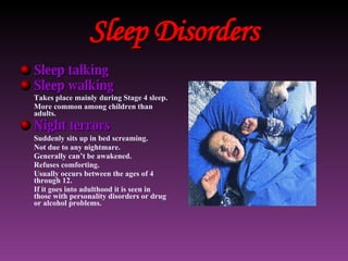 Sleep Disorders Sleep talking Sleep walking Takes place mainly during Stage 4 sleep. More common among children than adults. Night terrors Suddenly sits up in bed screaming. Not due to any nightmare. Generally can’t be awakened. Refuses comforting. Usually occurs between the ages of 4 through 12. If it goes into adulthood it is seen in those with personality disorders or drug or alcohol problems. 