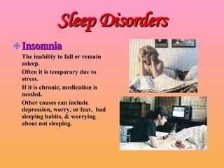 Sleep Disorders Insomnia The inability to fall or remain asleep. Often it is temporary due to stress. If it is chronic, medication is needed. Other causes can include depression, worry, or fear,  bad sleeping habits, & worrying about not sleeping. 