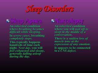Sleep Disorders Sleep Apnea An  inherited  condition where  breathing becomes difficult while sleeping . In  severe cases , breathing  completely stops . This typically happens hundreds of time each night.  Next day , you will  feel exhausted and sleepy ,  generally falling asleep during the day . Narcolepsy An  inherited  condition where you will  nod off to sleep in the middle of a conversation . There is a  sudden loss of muscle tone at the expression of any emotion . It appears to be connected to a  CNS defect . 