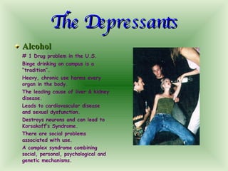 The Depressants Alcohol # 1 Drug problem in the U.S. Binge drinking on campus is a “tradition”. Heavy, chronic use harms every organ in the body. The leading cause of liver & kidney disease. Leads to cardiovascular disease and sexual dysfunction. Destroys neurons and can lead to Korsakoff’s Syndrome. There are social problems associated with use. A complex syndrome combining social, personal, psychological and genetic mechanisms. 