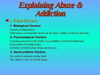 Explaining Abuse & Addiction 3 Main Factors 1. Biological Factors Genetic predispositions Inheritance of personality factors & the body’s ability to tolerate the drug. 2. Psychological Factors Learning processes in the family (e.g. handling of stressful situations). Expectations of feeling better. Attitudes & beliefs about drugs, alcohol, etc. 3. Socio-culture Factors The social & cultural setting itself. The culture’s view of certain drugs. 