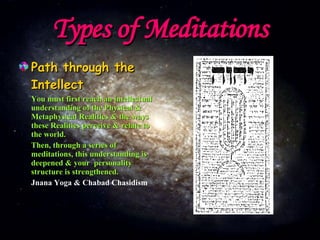 Types of Meditations Path through the Intellect You must first reach an intellectual understanding of the Physical & Metaphysical Realities & the ways these Realities perceive & relate to the world. Then, through a series of meditations, this understanding is deepened & your  personality structure is strengthened. Jnana Yoga & Chabad Chasidism 