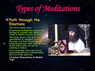 Types of Meditations Path through the Emotions The most widely used. Structured meditations loosen your feelings & expand your ability to relate to others, to care, & to love. The basic theory: the more free, untroubled, & complete you are, the more you have overcome the cultural processes that stunt growth & the better able you are in relating to others. You eventually learn there is no separation between yourself and the rest of the universe. Christian Monasticism & Bhakti Yoga 