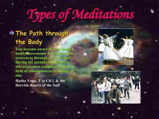 Types of Meditations The Path through the Body You become aware of your body & bodily movements & heighten this awareness through practice until during the period of meditation, this awareness completely fills your field of consciousness excluding all else. Hatha Yoga, T’ai Ch’i, & the Dervish dances of the Sufi 