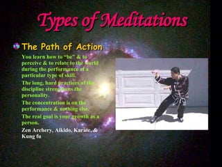Types of Meditations The Path of Action You learn how to “be” & to perceive & to relate to the world during the performance of a particular type of skill. The long, hard practices of the discipline strengthens the personality. The concentration is on the performance & nothing else. The real goal is your growth as a person. Zen Archery, Aikido, Karate, & Kung fu 