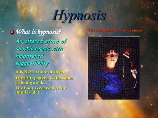 Hypnosis What is hypnosis? An altered state of consciousness with heightened suggestibility. It is NOT a state of sleep. The EEG pattern is the same as being awake. The body is relaxed & the mind is alert. The traditional view of hypnosis 