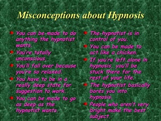 Misconceptions about Hypnosis You can be made to do anything the hypnotist wants. You’re totally unconscious. You’ll fall over because you’re so relaxed. You have to be in a really deep state for suggestion to work. You can be made to go as deep as the hypnotist wants. The hypnotist is in control of you. You can be made to act like a chicken. If you’re left alone in hypnosis, you’ll be stuck there for the rest of your life. The hypnotist basically bores you into hypnosis. People who aren’t very bright make the best subject. 