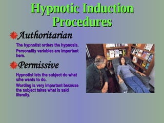 Hypnotic Induction Procedures Authoritarian The hypnotist orders the hypnosis. Personality variables are important here. Permissive Hypnotist lets the subject do what s/he wants to do. Wording is very important because the subject takes what is said literally. 