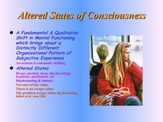 Altered States of Consciousness A Fundamental & Qualitative Shift in Mental Functioning which brings about a Distinctly Different Organizational Pattern of Subjective Experience Awareness is constantly shifting Altered States Drugs, alcohol, sleep, daydreaming, hypnosis, meditation, etc. Daydreaming & fantasy Not sure of the value. There is an escape value. The problem occurs when daydreaming takes over your life. 
