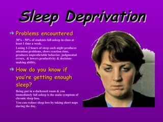 Sleep Deprivation Problems encountered 30% - 50% of students fall asleep in class at least 1 time a week. Losing 1-2 hours of sleep each night produces attention problems, slows reaction time, produces unpredictable behavior, judgmental errors,  & lowers productivity & decision-making ability . How do you know if you’re getting enough sleep? Being put in a darkened room & you immediately fall asleep is the main symptom of chronic sleep loss. You can reduce sleep loss by taking short naps during the day. 