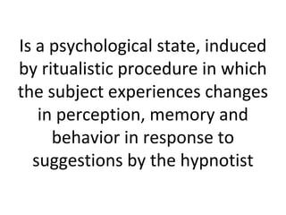 Is a psychological state, induced
by ritualistic procedure in which
the subject experiences changes
in perception, memory and
behavior in response to
suggestions by the hypnotist

 