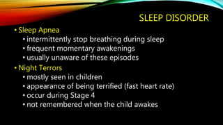 SLEEP DISORDER
• Sleep Apnea
• intermittently stop breathing during sleep
• frequent momentary awakenings
• usually unaware of these episodes
• Night Terrors
• mostly seen in children
• appearance of being terrified (fast heart rate)
• occur during Stage 4
• not remembered when the child awakes
 