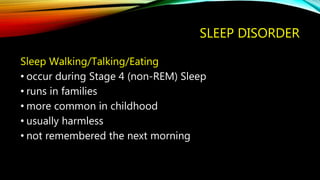 SLEEP DISORDER
Sleep Walking/Talking/Eating
• occur during Stage 4 (non-REM) Sleep
• runs in families
• more common in childhood
• usually harmless
• not remembered the next morning
 