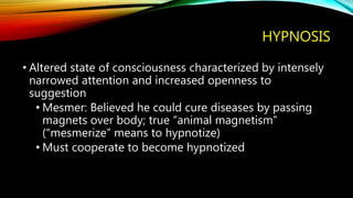 HYPNOSIS
• Altered state of consciousness characterized by intensely
narrowed attention and increased openness to
suggestion
• Mesmer: Believed he could cure diseases by passing
magnets over body; true “animal magnetism”
(“mesmerize” means to hypnotize)
• Must cooperate to become hypnotized
 
