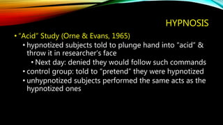 HYPNOSIS
• “Acid” Study (Orne & Evans, 1965)
• hypnotized subjects told to plunge hand into “acid” &
throw it in researcher’s face
• Next day: denied they would follow such commands
• control group: told to “pretend” they were hypnotized
• unhypnotized subjects performed the same acts as the
hypnotized ones
 