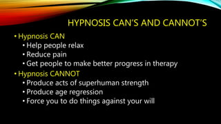 HYPNOSIS CAN’S AND CANNOT’S
• Hypnosis CAN
• Help people relax
• Reduce pain
• Get people to make better progress in therapy
• Hypnosis CANNOT
• Produce acts of superhuman strength
• Produce age regression
• Force you to do things against your will
 