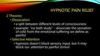 HYPNOTIC PAIN RELIEF
2 Theories
• Dissociation
• a split between different levels of consciousness
• example: “ice bath study” - dissociate the sensation
of cold from the emotional suffering we define as
painful
• Selective Attention
• hypnosis doesn’t block sensory input, but it may
block our attention to painful stimuli
 