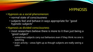 HYPNOSIS
• Hypnosis as a social phenomenon:
• normal state of consciousness
• subjects feel and behave in ways appropriate for “good
hypnotic subjects”
• Hypnosis as divided consciousness
• most researchers believe there is more to it than just being a
“good subject”
• sometimes subjects carry out behaviors even if they think no one is
watching
• brain activity – areas light up as though subjects are really seeing a
color
 