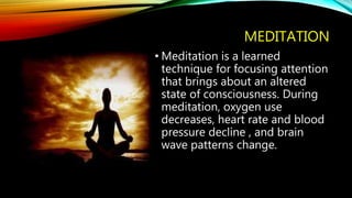 MEDITATION
• Meditation is a learned
technique for focusing attention
that brings about an altered
state of consciousness. During
meditation, oxygen use
decreases, heart rate and blood
pressure decline , and brain
wave patterns change.
 