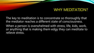 WHY MEDITATION?
The key to meditation is to concentrate so thoroughly that
the mediator reaches a different state of consciousness.
When a person is overwhelmed with stress, life, kids, work,
or anything that is making them edgy they can meditate to
relieve stress.
 
