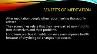 BENEFITS OF MEDITATION
After meditation people often report feeling thoroughly
relaxed.
They sometimes relate that they have gained new insights
into themselves and their problems.
Long term practice if meditation may even improve health
because of physiological changes it produces.
 