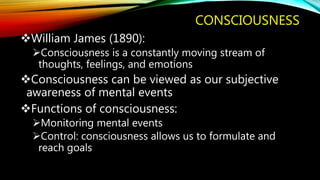 CONSCIOUSNESS
William James (1890):
Consciousness is a constantly moving stream of
thoughts, feelings, and emotions
Consciousness can be viewed as our subjective
awareness of mental events
Functions of consciousness:
Monitoring mental events
Control: consciousness allows us to formulate and
reach goals
 