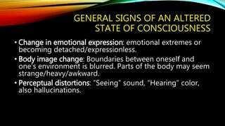 GENERAL SIGNS OF AN ALTERED
STATE OF CONSCIOUSNESS
• Change in emotional expression: emotional extremes or
becoming detached/expressionless.
• Body image change: Boundaries between oneself and
one’s environment is blurred. Parts of the body may seem
strange/heavy/awkward.
• Perceptual distortions: “Seeing” sound, “Hearing” color,
also hallucinations.
 