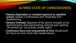 ALTERED STATE OF CONSCIOUSNESS
• Sensory Deprivation or constant exposure to repetitive
actions: Solitary Confinement and “Assembly-line”
daydreaming
• Sensory Overload: Opposite of the above, brought on by
sports/ecstatic dancing/chanting, extreme pain, getting
“all worked up” via sounds, smells, sights.
• Continuous focus over long periods of time: Study/work
for hours on end, mind may wander/dream.
 