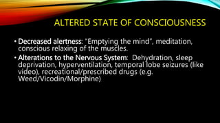 ALTERED STATE OF CONSCIOUSNESS
• Decreased alertness: “Emptying the mind”, meditation,
conscious relaxing of the muscles.
• Alterations to the Nervous System: Dehydration, sleep
deprivation, hyperventilation, temporal lobe seizures (like
video), recreational/prescribed drugs (e.g.
Weed/Vicodin/Morphine)
 
