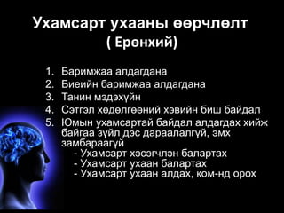 Ухамсарт ухааны өөрчлөлт 
( Ерөнхий) 
1. Баримжаа алдагдана 
2. Биеийн баримжаа алдагдана 
3. Танин мэдэхүйн 
4. Сэтгэл хөдөлгөөний хэвийн биш байдал 
5. Юмын ухамсартай байдал алдагдах хийж 
байгаа зүйл дэс дараалалгүй, эмх 
замбараагүй 
- Ухамсарт хэсэгчлэн балартах 
- Ухамсарт ухаан балартах 
- Ухамсарт ухаан алдах, ком-нд орох 
 