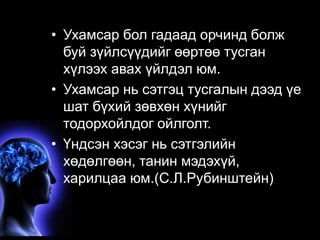 Ухам• сУахарм(ссаорз бноалн гиадеа, аcдo nорsчcиioндu sбnолeжss ) 
буй зүйлсүүдийг өөртөө тусган 
хүлээх авах үйлдэл юм. 
• Ухамсар нь сэтгэц тусгалын дээд үе 
шат бүхий зөвхөн хүнийг 
тодорхойлдог ойлголт. 
• Үндсэн хэсэг нь сэтгэлийн 
хөдөлгөөн, танин мэдэхүй, 
харилцаа юм.(С.Л.Рубинштейн) 
 