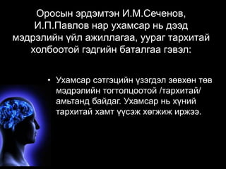Оросын эрдэмтэн И.М.Сеченов, 
И.П.Павлов нар ухамсар нь дээд 
мэдрэлийн үйл ажиллагаа, уураг тархитай 
холбоотой гэдгийн баталгаа гэвэл: 
• Ухамсар сэтгэцийн үзэгдэл зөвхөн төв 
мэдрэлийн тогтолцоотой /тархитай/ 
амьтанд байдаг. Ухамсар нь хүний 
тархитай хамт үүсэж хөгжиж иржээ. 
 