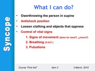 What I can do?
• Owerthrowing the person in supine
• Antishock position
• Loosen clothing and objects that oppress
• Control of vital signs
1. Signs of movement (does he react?, ¿move?)
2. Breathing (V.H.F.)
3. Pulsations
Course “First Aid” Item 3 3 March, 2015
 