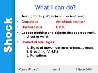 • Asking for help (Specialist medical care)
• Conscious Antishock position
• Unconscious L.P.S.
• Loosen slothing and objects that oppress neck,
chest or waist
• Control of vital signs
1. Signs of movement (does he react?, ¿move?)
2. Breathing (V.H.F.)
3. Pulsations
What I can do?
Course “First Aid” Item 3 3 March, 2015
 