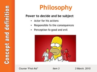 Philosophy
Power to decide and be subject
• Actor for his actions
• Responsible fo the consequences
• Perception fo good and evil
Course “First Aid” Item 3 3 March, 2015
 