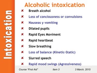 Alcoholic intoxication
Breath alcohol
Loss of conciousness or convulsions
Nauseas y vomiting
Dilated pupils
Rapid Eyes Moviment
Rapid heartbeat
Slow breathing
Loss of balance (Kinetic-Static)
Slurred speech
Rapid mood swings (Agressiveness)
Course “First Aid” Item 3 3 March, 2015
 