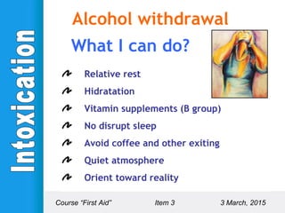 Relative rest
Hidratation
Vitamin supplements (B group)
No disrupt sleep
Avoid coffee and other exiting
Quiet atmosphere
Orient toward reality
Course “First Aid” Item 3 3 March, 2015
Alcohol withdrawal
What I can do?
 
