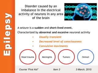 Disorder caused by an
imbalance in the electrical
activity of neurons in any area
of the brain
A seizure is a sudden and short-lived event,
Characterized by abnormal and excesive neuronal activity
• Usually transient
• Decreased level of consciousness
• Convulsive moviments
Head trauma Meningitis Tumors Stimuli
Course “First Aid” Item 3 3 March, 2015
 