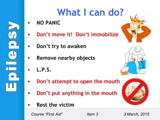 • NO PANIC
• Don’t move it! Don’t immobilize it!
• Don’t try to awaken
• Remove nearby objects
• L.P.S.
• Don’t attempt to open the mouth
• Don’t put anything in the mouth
• Rest the victim
Course “First Aid” Item 3 3 March, 2015
What I can do?
 