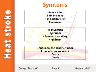 Symtoms
Intense thirst
Skin redness
Hot and dry skin
Tiredness
Tachycardia
Dyspnoea
Náuseas y vomiting
High fever
Confusion and disorientation
Loss of conciousnessLoss of conciousness
Coma
Death
Course “First Aid” Item 3 3 March, 2015
 