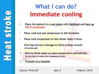 Immediate cooling
Place the patient in a cool place with highhead and face up
LPS if inconcious
- Place cold and wet compresses to the forehand
- Place cold compresses on the whole body if fever
- Give leg and arm massage to relive cramps muscle
(if not burned)
Give to drink water at room temperature periodically
(in one liter of water mix a teaspoon of salt)
Transfer to a hospital
Course “First Aid” Item 3 3 March, 2015
What I can do?
 