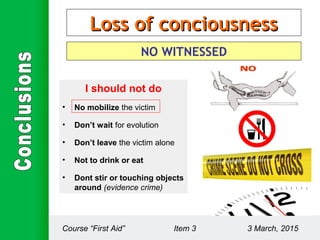 Loss of conciousnessLoss of conciousness
NO WITNESSED
I should not do
• No mobilize the victim
• Don’t wait for evolution
• Don’t leave the victim alone
• Not to drink or eat
• Dont stir or touching objects
around (evidence crime)
Course “First Aid” Item 3 3 March, 2015
 