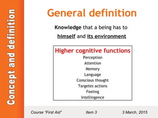 General definition
Knowledge that a being has to
himself and its environment
Higher cognitive functions
Perception
Attention
Memory
Language
Conscious thought
Targetes actions
Feeling
Intellingence
Course “First Aid” Item 3 3 March, 2015
 