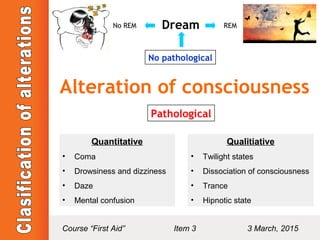 Alteration of consciousness
No pathological
DreamNo REM REM
Pathological
Quantitative
• Coma
• Drowsiness and dizziness
• Daze
• Mental confusion
Qualitiative
• Twilight states
• Dissociation of consciousness
• Trance
• Hipnotic state
Course “First Aid” Item 3 3 March, 2015
 