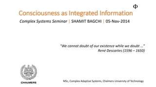 Consciousness as Integrated Information 
Complex Systems Seminar|SHAMIT BAGCHI |05-Nov-2014 
Φ 
"We cannot doubt of our existence while we doubt …” 
René Descartes (1596 –1650) 
MSc, Complex Adaptive Systems, Chalmers University of Technology  
