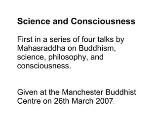 Science and Consciousness First in a series of four talks by Mahasraddha on Buddhism, science, philosophy, and consciousness.  Given at the Manchester Buddhist Centre on 26th March 2007 . 