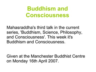 Buddhism and Consciousness Mahasraddha's third talk in the current series, 'Buddhism, Science, Philosophy, and Consciousness'. This week it's Buddhism and Consciousness. Given at the Manchester Buddhist Centre on Monday 16th April 2007. 